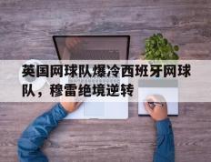 乐鱼官网-英国网球队爆冷西班牙网球队，穆雷绝境逆转的简单介绍